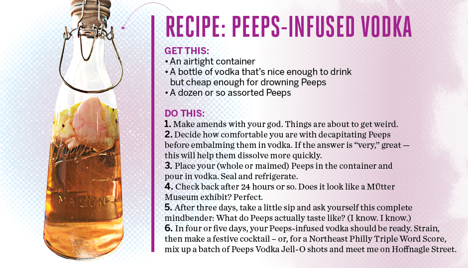 Recipe: Peeps-Infused Vodka  Get this: An airtight container A bottle of vodka that’s nice enough to drink but cheap enough to drown Peeps A dozen or so assorted Peeps  Do this:  Make amends with your god. Things are about to get weird. Decide how comfortable you are with decapitating Peeps before embalming them in vodka. If the answer is “very,” great – this will help them dissolve more quickly. Place your (whole or maimed) Peeps in the container and pour in vodka. Seal and refrigerate. Check back after 24 hours or so. Does it look like a Mutter Museum exhibit? Perfect. After three days, take a little sip and ask yourself this mindfuck: What do Peeps actually taste like? (I know. I know.) In four or five days, your Peeps-infused vodka should be ready. Strain, then make a festive cocktail – or, for a Northeast Philly Triple Word Score, mix up a batch of Peeps Jell-O shots and meet me on Hoffnagle Street.